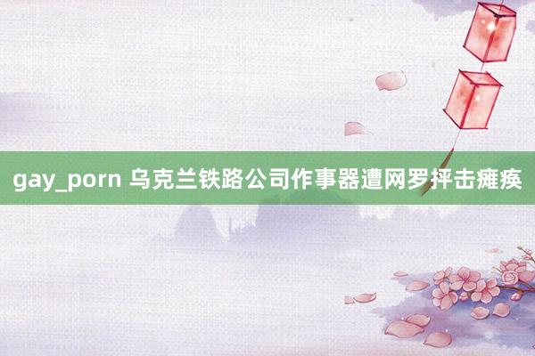 gay_porn 乌克兰铁路公司作事器遭网罗抨击瘫痪