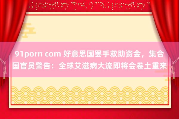 91porn com 好意思国罢手救助资金，集合国官员警告：全球艾滋病大流即将会卷土重来
