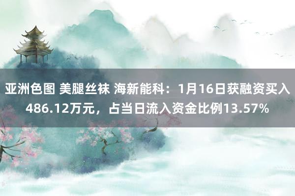亚洲色图 美腿丝袜 海新能科：1月16日获融资买入486.12万元，占当日流入资金比例13.57%