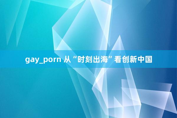 gay_porn 从“时刻出海”看创新中国