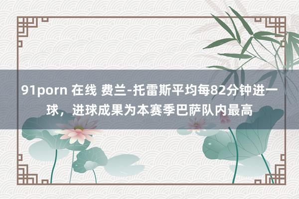 91porn 在线 费兰-托雷斯平均每82分钟进一球，进球成果为本赛季巴萨队内最高