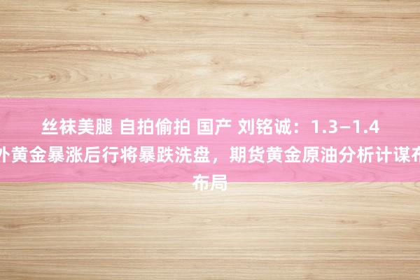 丝袜美腿 自拍偷拍 国产 刘铭诚：1.3—1.4海外黄金暴涨后行将暴跌洗盘，期货黄金原油分析计谋布局