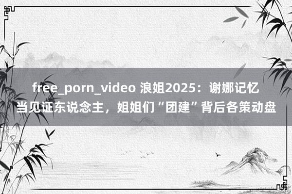 free_porn_video 浪姐2025：谢娜记忆当见证东说念主，姐姐们“团建”背后各策动盘
