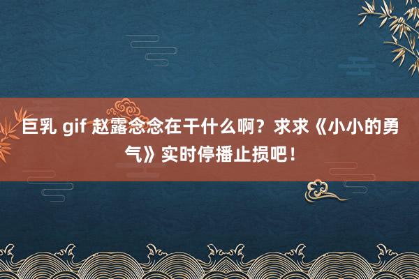 巨乳 gif 赵露念念在干什么啊？求求《小小的勇气》实时停播止损吧！