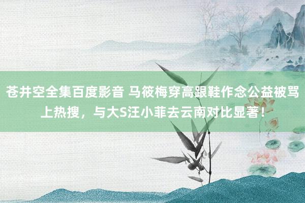 苍井空全集百度影音 马筱梅穿高跟鞋作念公益被骂上热搜，与大S汪小菲去云南对比显著！