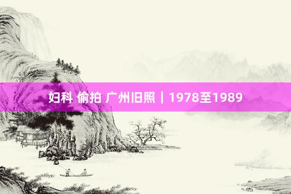 妇科 偷拍 广州旧照｜1978至1989