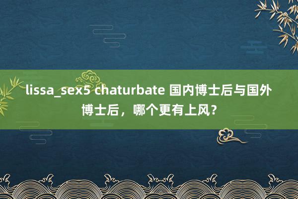 lissa_sex5 chaturbate 国内博士后与国外博士后，哪个更有上风？