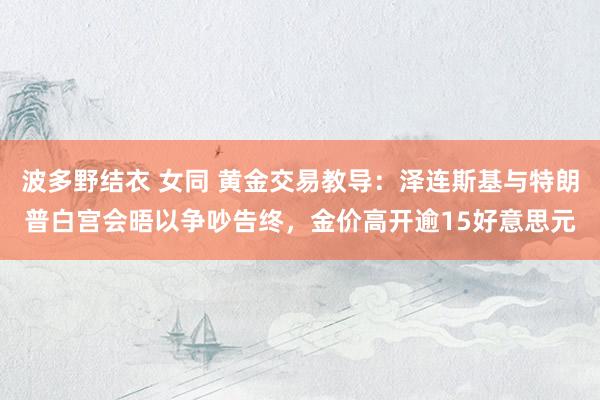 波多野结衣 女同 黄金交易教导：泽连斯基与特朗普白宫会晤以争吵告终，金价高开逾15好意思元