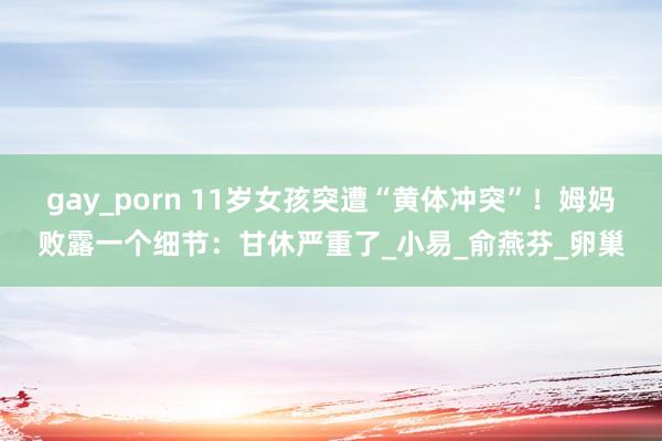 gay_porn 11岁女孩突遭“黄体冲突”！姆妈败露一个细节：甘休严重了_小易_俞燕芬_卵巢