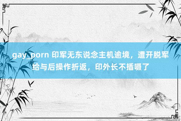 gay_porn 印军无东说念主机逾境，遭开脱军给与后操作折返，印外长不插嗫了