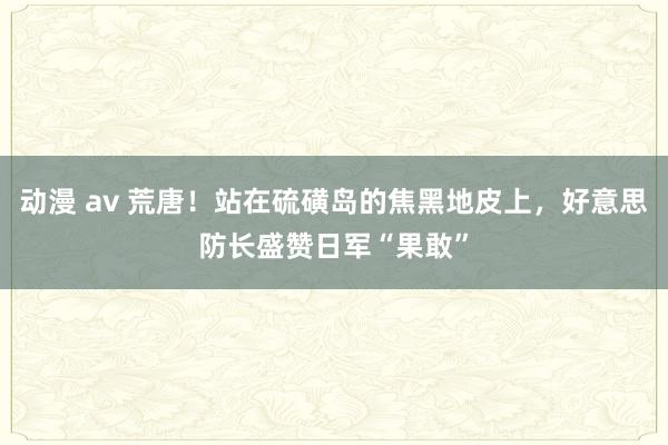 动漫 av 荒唐！站在硫磺岛的焦黑地皮上，好意思防长盛赞日军“果敢”