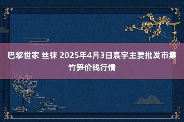 巴黎世家 丝袜 2025年4月3日寰宇主要批发市集竹笋价钱行情