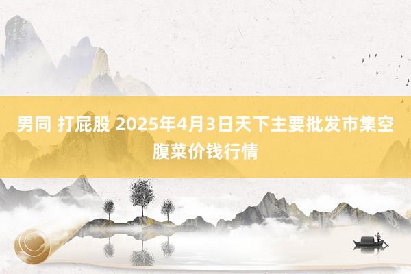 男同 打屁股 2025年4月3日天下主要批发市集空腹菜价钱行情