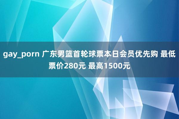 gay_porn 广东男篮首轮球票本日会员优先购 最低票价280元 最高1500元
