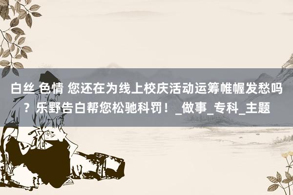 白丝 色情 您还在为线上校庆活动运筹帷幄发愁吗？乐野告白帮您松驰科罚！_做事_专科_主题
