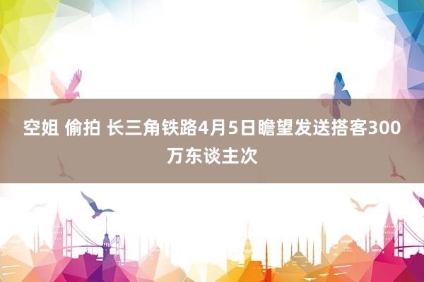 空姐 偷拍 长三角铁路4月5日瞻望发送搭客300万东谈主次
