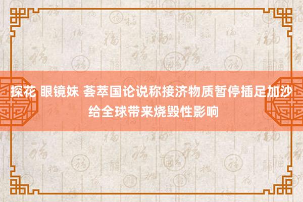 探花 眼镜妹 荟萃国论说称接济物质暂停插足加沙 给全球带来烧毁性影响