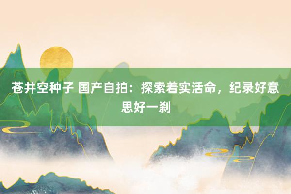 苍井空种子 国产自拍：探索着实活命，纪录好意思好一刹