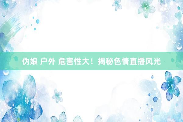 伪娘 户外 危害性大！揭秘色情直播风光