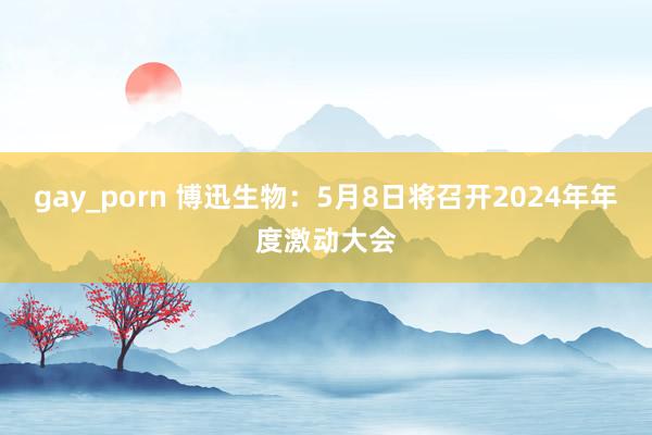 gay_porn 博迅生物：5月8日将召开2024年年度激动大会
