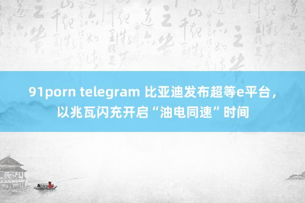 91porn telegram 比亚迪发布超等e平台，以兆瓦闪充开启“油电同速”时间