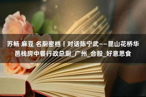 苏畅 麻豆 名厨密档丨对话陈宁武——昆山花桥华邑栈房中餐行政总厨_广州_合股_好意思食