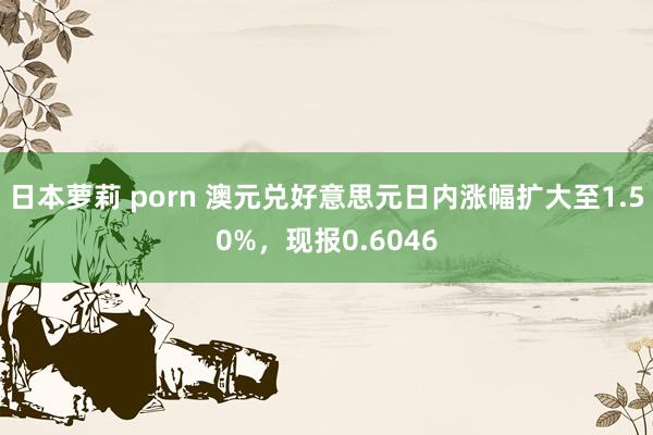 日本萝莉 porn 澳元兑好意思元日内涨幅扩大至1.50%，现报0.6046