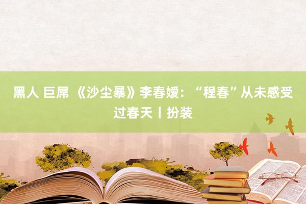 黑人 巨屌 《沙尘暴》李春嫒：“程春”从未感受过春天丨扮装