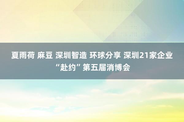 夏雨荷 麻豆 深圳智造 环球分享 深圳21家企业“赴约”第五届消博会