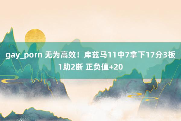 gay_porn 无为高效！库兹马11中7拿下17分3板1助2断 正负值+20