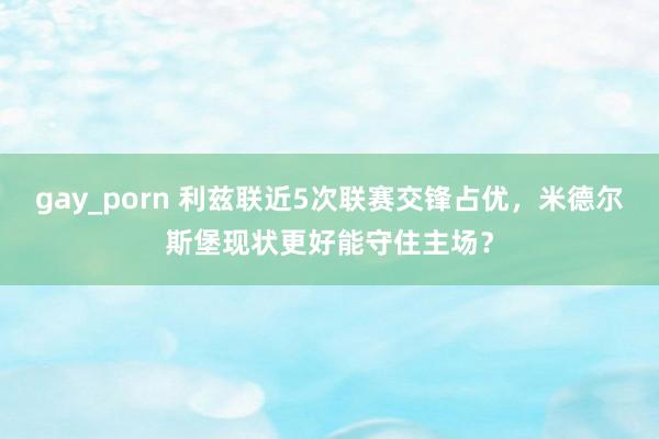 gay_porn 利兹联近5次联赛交锋占优，米德尔斯堡现状更好能守住主场？