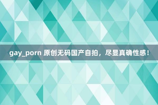 gay_porn 原创无码国产自拍，尽显真确性感！