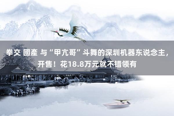 拳交 國產 与“甲亢哥”斗舞的深圳机器东说念主，开售！花18.8万元就不错领有