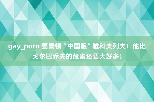 gay_porn 要警惕“中国版”雅科夫列夫！他比戈尔巴乔夫的危害还要大好多！