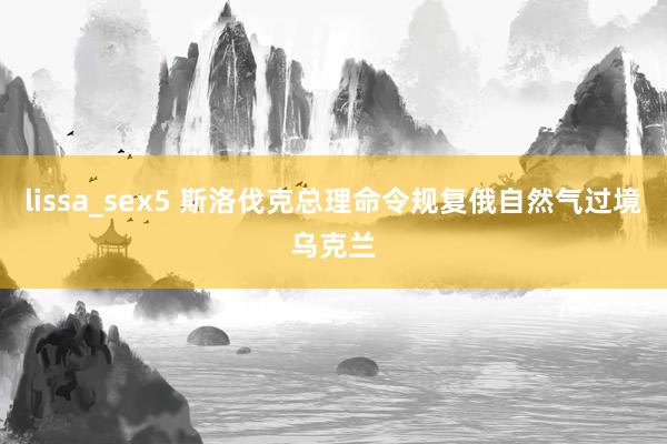 lissa_sex5 斯洛伐克总理命令规复俄自然气过境乌克兰