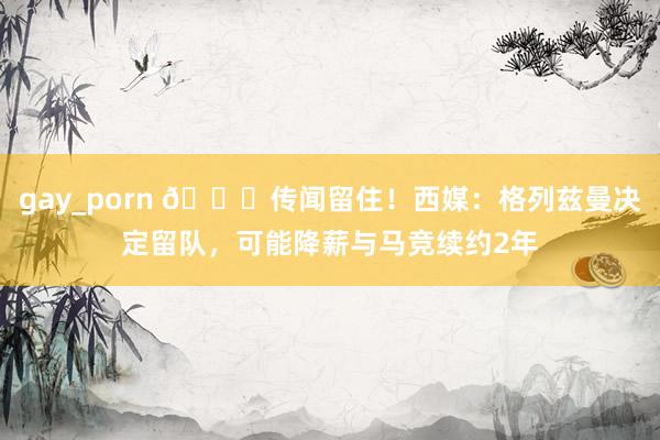 gay_porn 👑传闻留住！西媒：格列兹曼决定留队，可能降薪与马竞续约2年