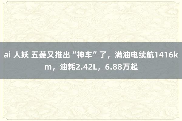ai 人妖 五菱又推出“神车”了，满油电续航1416km，油耗2.42L，6.88万起