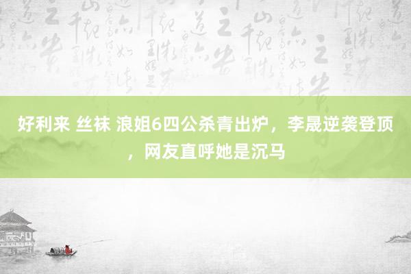 好利来 丝袜 浪姐6四公杀青出炉，李晟逆袭登顶，网友直呼她是沉马