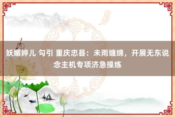 妖媚婷儿 勾引 重庆忠县：未雨缠绵，开展无东说念主机专项济急操练