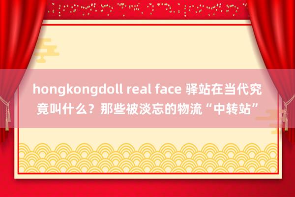 hongkongdoll real face 驿站在当代究竟叫什么？那些被淡忘的物流“中转站”