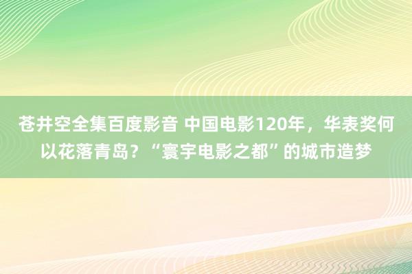 苍井空全集百度影音 中国电影120年，华表奖何以花落青岛？“寰宇电影之都”的城市造梦
