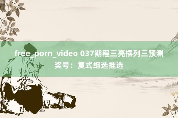free_porn_video 037期程三亮摆列三预测奖号：复式组选推选