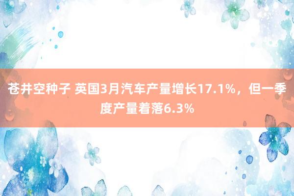 苍井空种子 英国3月汽车产量增长17.1%，但一季度产量着落6.3%