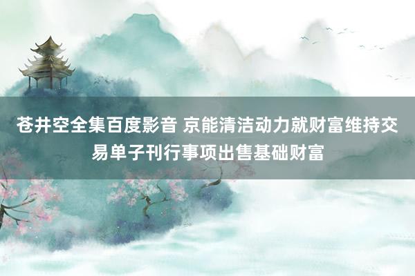 苍井空全集百度影音 京能清洁动力就财富维持交易单子刊行事项出售基础财富