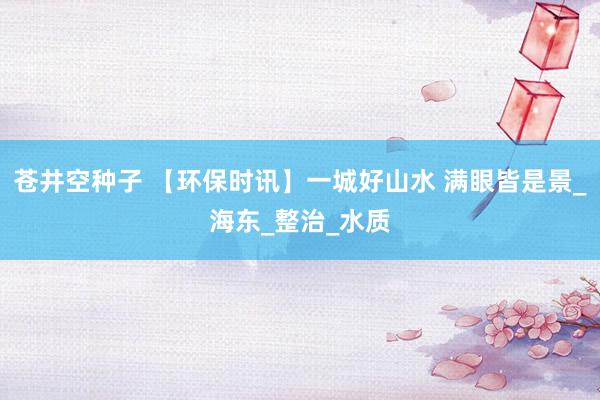 苍井空种子 【环保时讯】一城好山水 满眼皆是景_海东_整治_水质