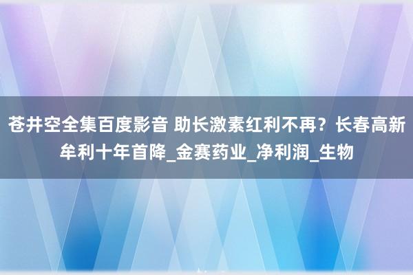 苍井空全集百度影音 助长激素红利不再？长春高新牟利十年首降_金赛药业_净利润_生物