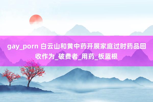 gay_porn 白云山和黄中药开展家庭过时药品回收作为_破费者_用药_板蓝根