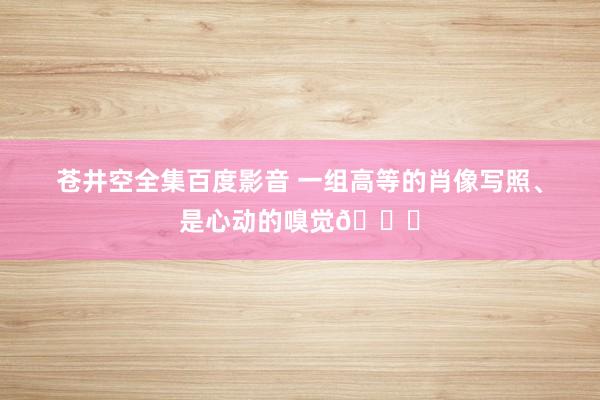 苍井空全集百度影音 一组高等的肖像写照、是心动的嗅觉💓