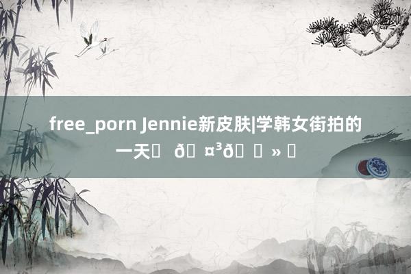 free_porn Jennie新皮肤|学韩女街拍的一天˖ 🤳🏻 ⊹