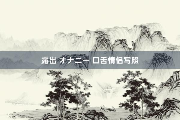 露出 オナニー 口舌情侣写照